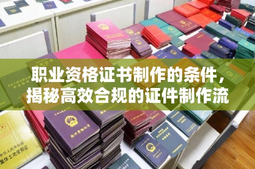 西青职业资格证书制作的条件，揭秘高效合规的证件制作流程