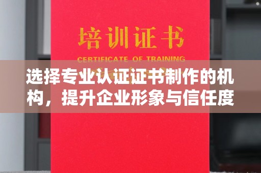 洛江选择专业认证证书制作的机构，提升企业形象与信任度